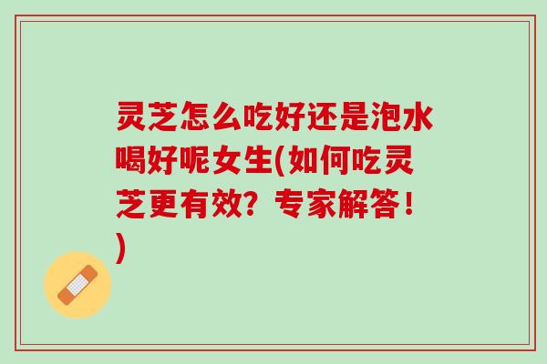 灵芝怎么吃好还是泡水喝好呢女生(如何吃灵芝更有效?专家解答!) 灵芝怎么吃好还是泡水喝好呢女生(如何吃灵芝更有效?专家解答!)