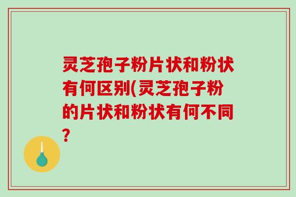 灵芝孢子粉片状和粉状有何区别(灵芝孢子粉的片状和粉状有何不同？