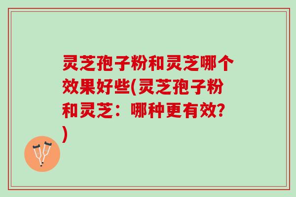 灵芝孢子粉和灵芝哪个效果好些(灵芝孢子粉和灵芝：哪种更有效？)