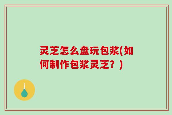 灵芝怎么盘玩包浆(如何制作包浆灵芝？)