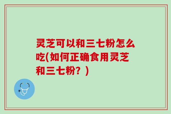 灵芝可以和三七粉怎么吃(如何正确食用灵芝和三七粉？)