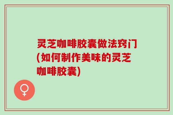 灵芝咖啡胶囊做法窍门(如何制作美味的灵芝咖啡胶囊)