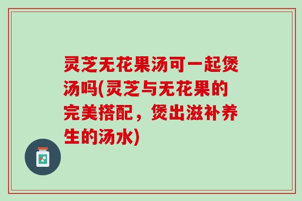 灵芝无花果汤可一起煲汤吗(灵芝与无花果的完美搭配，煲出滋补养生的汤水)