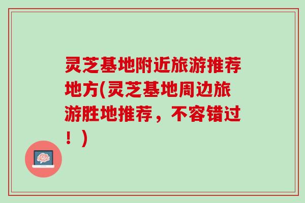 灵芝基地附近旅游推荐地方(灵芝基地周边旅游胜地推荐，不容错过！)