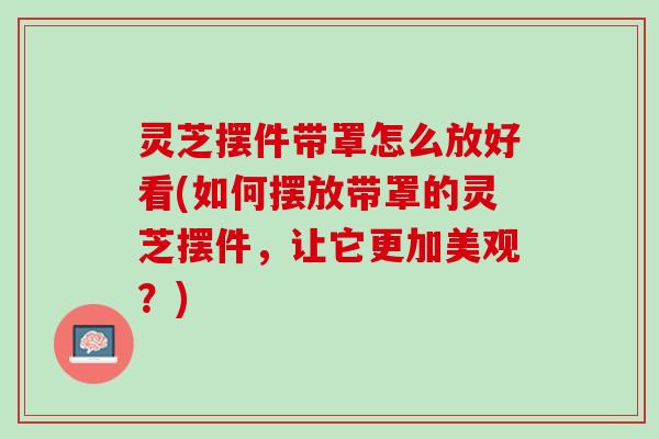 灵芝摆件带罩怎么放好看(如何摆放带罩的灵芝摆件，让它更加美观？)