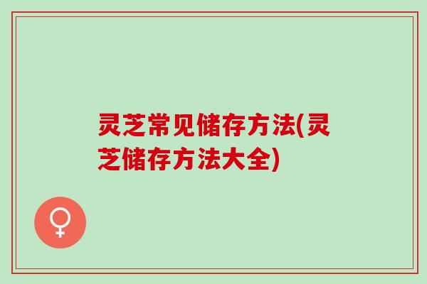 灵芝常见储存方法(灵芝储存方法大全)