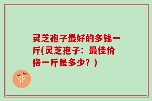 灵芝孢子最好的多钱一斤(灵芝孢子：最佳价格一斤是多少？)