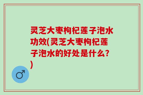 灵芝大枣枸杞莲子泡水功效(灵芝大枣枸杞莲子泡水的好处是什么?) 灵芝大枣枸杞莲子泡水功效(灵芝大枣枸杞莲子泡水的好处是什么?)