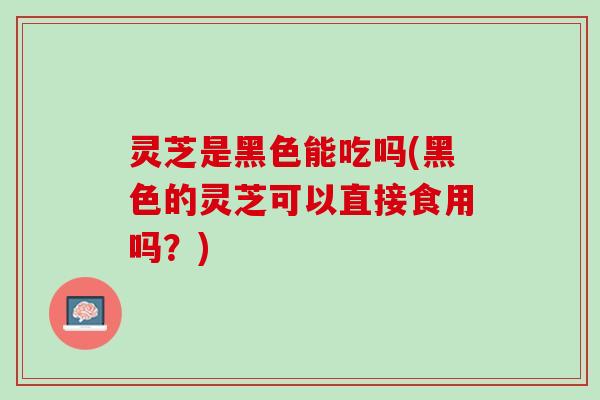 灵芝是黑色能吃吗(黑色的灵芝可以直接食用吗？)