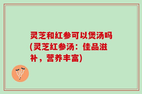 灵芝和红参可以煲汤吗(灵芝红参汤：佳品滋补，营养丰富)