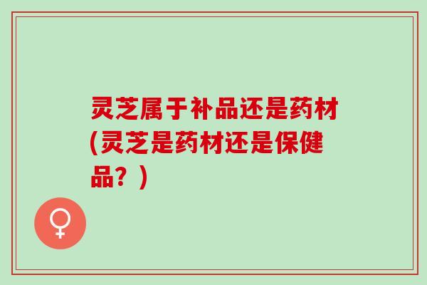 灵芝属于补品还是药材(灵芝是药材还是保健品？)