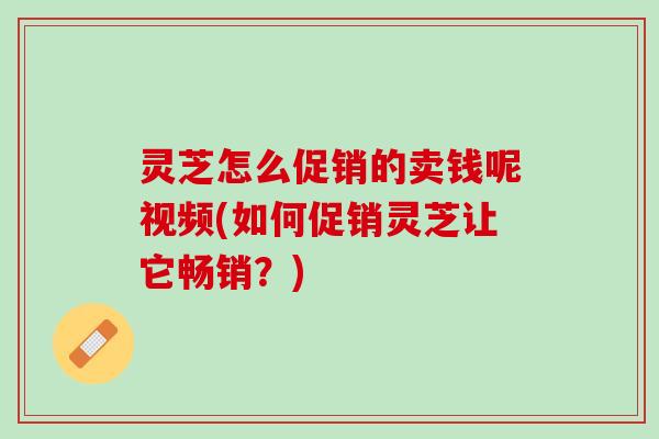 灵芝怎么促销的卖钱呢视频(如何促销灵芝让它畅销？)