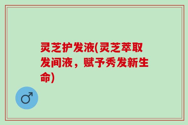 灵芝护发液(灵芝萃取发间液,赋予秀发新生命) 灵芝护发液(灵芝萃取发间液,赋予秀发新生命)