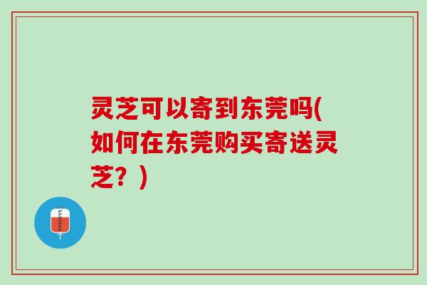 灵芝可以寄到东莞吗(如何在东莞购买寄送灵芝？)