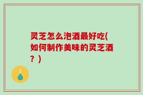 灵芝怎么泡酒好吃(如何制作美味的灵芝酒？)