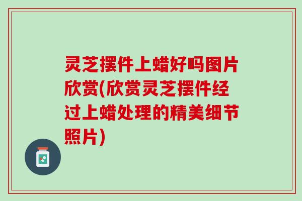 灵芝摆件上蜡好吗图片欣赏(欣赏灵芝摆件经过上蜡处理的精美细节照片)