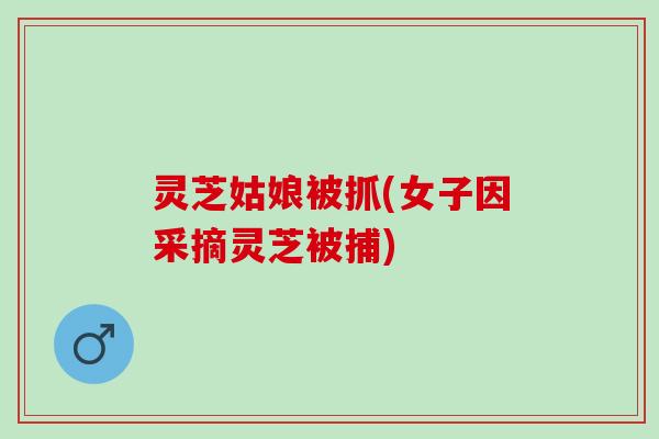灵芝姑娘被抓(女子因采摘灵芝被捕)