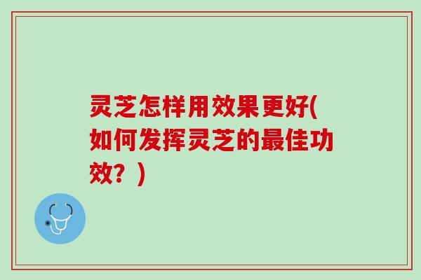 灵芝怎样用效果更好(如何发挥灵芝的佳功效？)