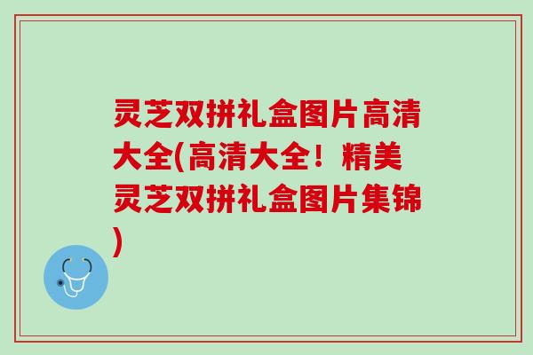 灵芝双拼礼盒图片高清大全(高清大全!精美灵芝双拼礼盒图片集锦) 灵芝双拼礼盒图片高清大全(高清大全!精美灵芝双拼礼盒图片集锦)