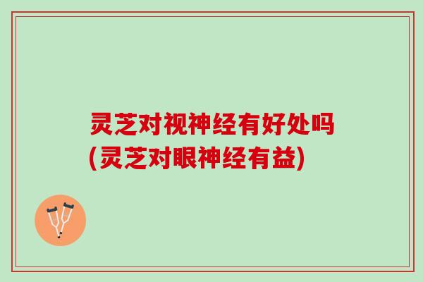 灵芝对视神经有好处吗(灵芝对眼神经有益)