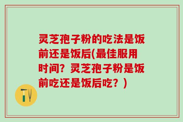 灵芝孢子粉的吃法是饭前还是饭后(最佳服用时间？灵芝孢子粉是饭前吃还是饭后吃？)
