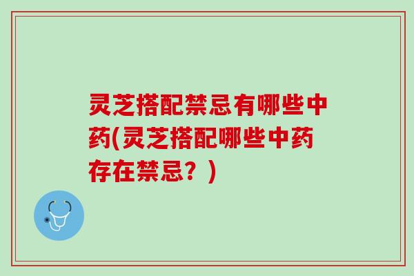 灵芝搭配禁忌有哪些(灵芝搭配哪些存在禁忌?) 灵芝搭配禁忌有哪些(灵芝搭配哪些存在禁忌?)