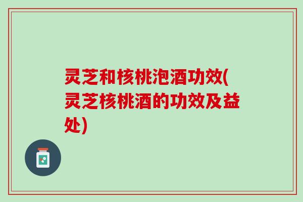 灵芝和核桃泡酒功效(灵芝核桃酒的功效及益处) 灵芝和核桃泡酒功效(灵芝核桃酒的功效及益处)