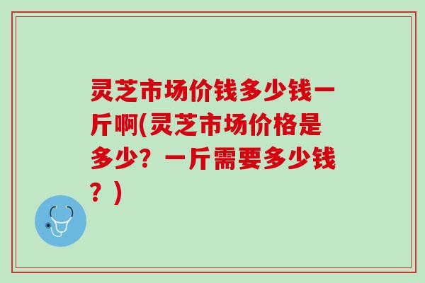 灵芝市场价钱多少钱一斤啊(灵芝市场价格是多少？一斤需要多少钱？)