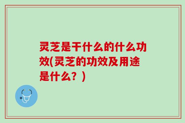灵芝是干什么的什么功效(灵芝的功效及用途是什么？)