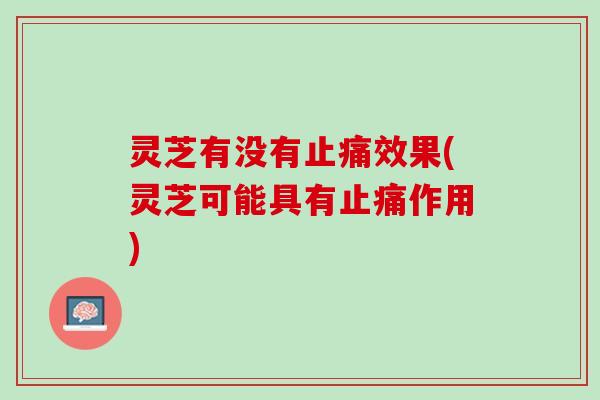 灵芝有没有止痛效果(灵芝可能具有止痛作用)
