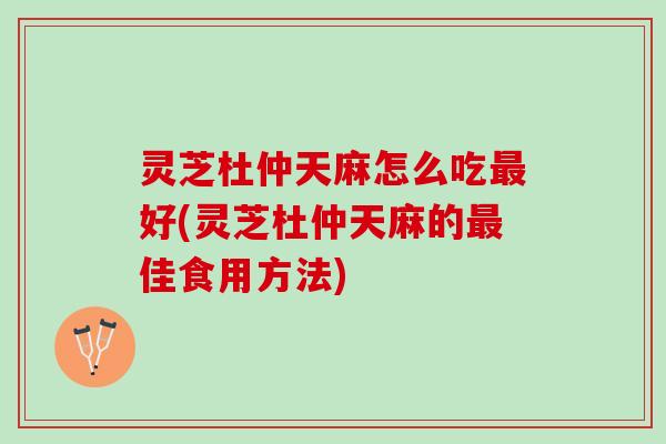 灵芝杜仲天麻怎么吃最好(灵芝杜仲天麻的最佳食用方法)