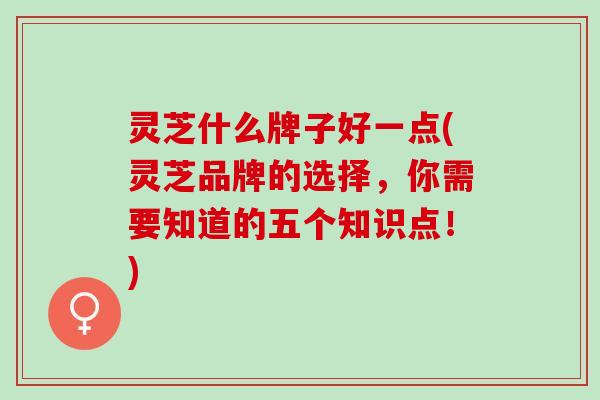 灵芝什么牌子好一点(灵芝品牌的选择，你需要知道的五个知识点！)