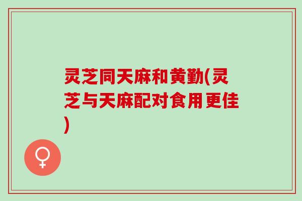 灵芝同天麻和黄勤(灵芝与天麻配对食用更佳)