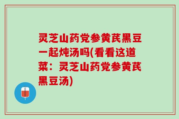 灵芝山药党参黄芪黑豆一起炖汤吗(看看这道菜：灵芝山药党参黄芪黑豆汤)
