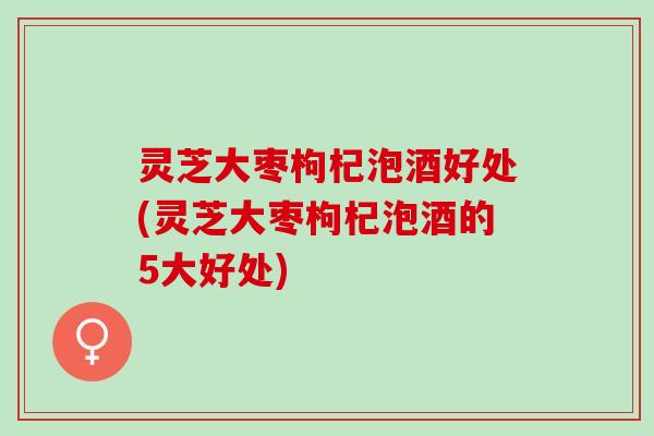 灵芝大枣枸杞泡酒好处(灵芝大枣枸杞泡酒的5大好处)