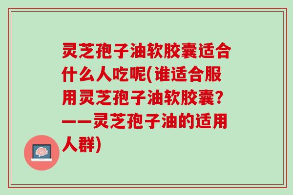 灵芝孢子油软胶囊适合什么人吃呢(谁适合服用灵芝孢子油软胶囊？——灵芝孢子油的适用人群)