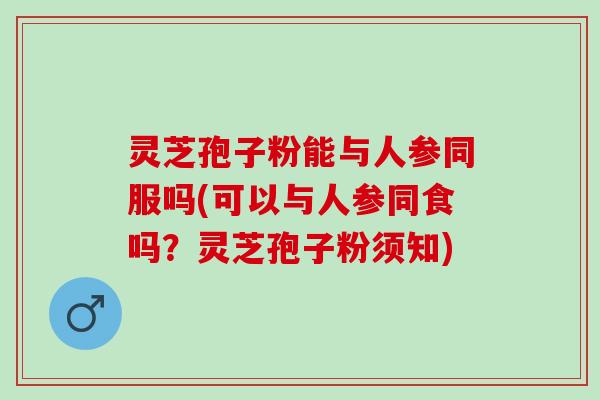 灵芝孢子粉能与人参同服吗(可以与人参同食吗?灵芝孢子粉须知) 灵芝孢子粉能与人参同服吗(可以与人参同食吗?灵芝孢子粉须知)