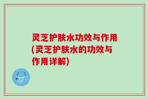 灵芝护肤水功效与作用(灵芝护肤水的功效与作用详解)