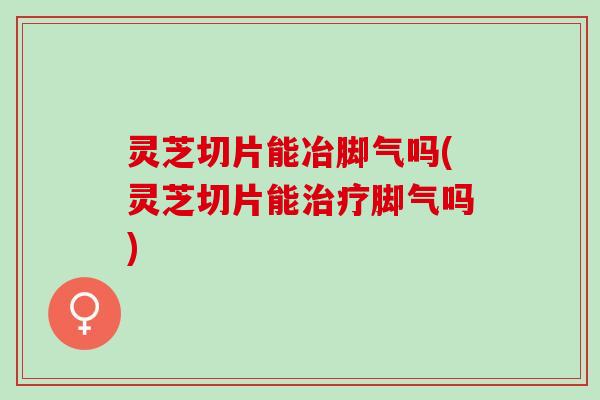 灵芝切片能冶脚气吗(灵芝切片能脚气吗) 灵芝切片能冶脚气吗(灵芝切片能脚气吗)