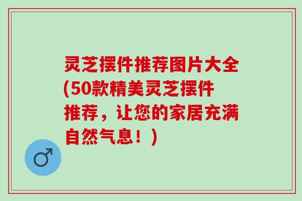 灵芝摆件推荐图片大全(50款精美灵芝摆件推荐，让您的家居充满自然气息！)