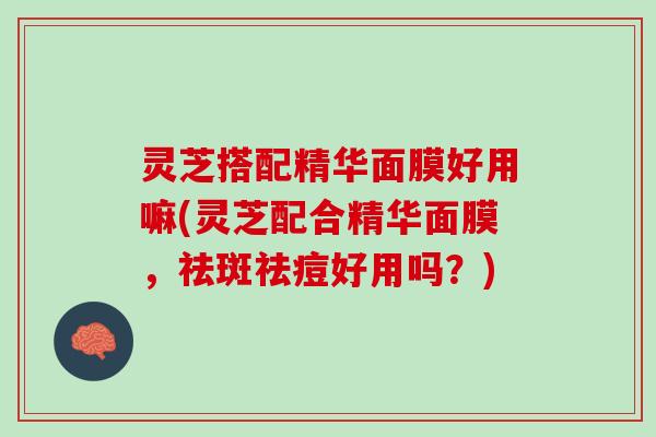 灵芝搭配精华面膜好用嘛(灵芝配合精华面膜，祛斑祛痘好用吗？)
