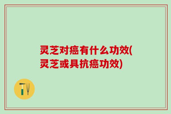 灵芝对有什么功效(灵芝或具抗功效) 灵芝对有什么功效(灵芝或具抗功效)