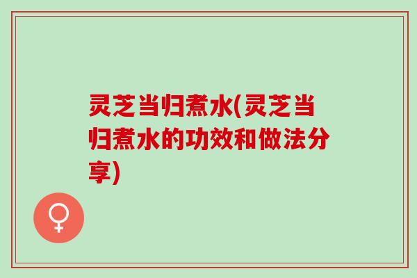 灵芝当归煮水(灵芝当归煮水的功效和做法分享)