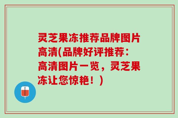 灵芝果冻推荐品牌图片高清(品牌好评推荐:高清图片一览,灵芝果冻让您惊艳!) 灵芝果冻推荐品牌图片高清(品牌好评推荐:高清图片一览,灵芝果冻让您惊艳!)
