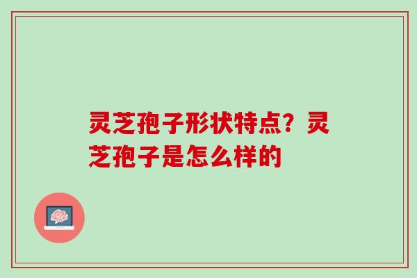 灵芝孢子形状特点?灵芝孢子是怎么样的 灵芝孢子形状特点?灵芝孢子是怎么样的