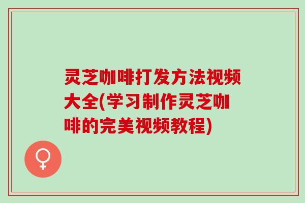 灵芝咖啡打发方法视频大全(学习制作灵芝咖啡的完美视频教程) 灵芝咖啡打发方法视频大全(学习制作灵芝咖啡的完美视频教程)