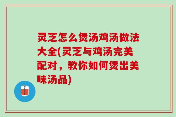 灵芝怎么煲汤鸡汤做法大全(灵芝与鸡汤完美配对，教你如何煲出美味汤品)