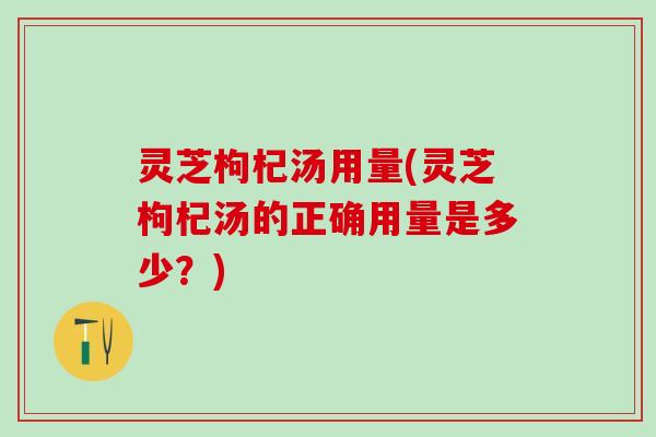 灵芝枸杞汤用量(灵芝枸杞汤的正确用量是多少？)
