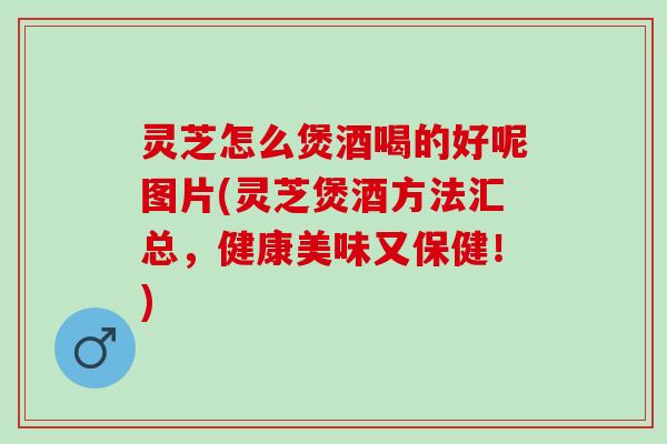 灵芝怎么煲酒喝的好呢图片(灵芝煲酒方法汇总，健康美味又保健！)