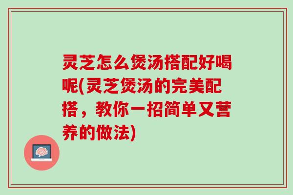 灵芝怎么煲汤搭配好喝呢(灵芝煲汤的完美配搭，教你一招简单又营养的做法)